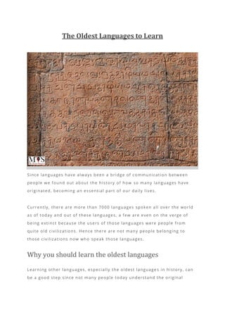 The Oldest Languages to Learn
Since languages have always been a bridge of communication between
people we found out about the history of how so many languages have
originated, becoming an essential part of our daily lives.
Currently, there are more than 7000 languages spoken all over the world
as of today and out of these languages, a few are even on the verge of
being extinct because the users of those languages were people from
quite old civilizations. Hence there are not many people belonging to
those civilizations now who speak those languages.
Why you should learn the oldest languages
Learning other languages, especially the oldest language s in history, can
be a good step since not many people today understand the original
 