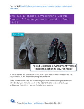 Page 1 of 30 | The old Exchange environment versus “modern” Exchange environment |
Part 02#36
Written by Eyal Doron | o365info.com | Copyright © 2012-2015
The old Exchange environment versus
“modern” Exchange environment | Part
02#36
In this article we will review how does the Autodiscover answer the needs and the
requirements of the modern Exchange environment.
To be able to understand the immense significance of the Exchange Autodiscover
infrastructure, we will take a look at the older or former version of Exchange
architecture that did not have the Autodiscover services.
 