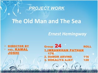The Old Man and The Sea
Ernest Hemingway
Group 24 ROLL
1.IMRANKHAN PATHAN
176
2. DAMOR ARVIND_ 116
3. DOKALIYA AJAY 128
PROJECT WORK
 DIRECTOR BY
 PRO. KAMAL
JOSHI
 