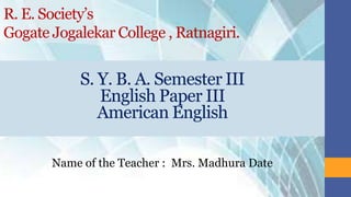 R. E. Society’s
Gogate Jogalekar College , Ratnagiri.
Name of the Teacher : Mrs. Madhura Date
S. Y. B. A. Semester III
English Paper III
American English
 