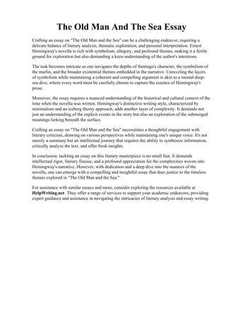 The Old Man And The Sea Essay
Crafting an essay on "The Old Man and the Sea" can be a challenging endeavor, requiring a
delicate balance of literary analysis, thematic exploration, and personal interpretation. Ernest
Hemingway's novella is rich with symbolism, allegory, and profound themes, making it a fertile
ground for exploration but also demanding a keen understanding of the author's intentions.
The task becomes intricate as one navigates the depths of Santiago's character, the symbolism of
the marlin, and the broader existential themes embedded in the narrative. Unraveling the layers
of symbolism while maintaining a coherent and compelling argument is akin to a mental deep-
sea dive, where every word must be carefully chosen to capture the essence of Hemingway's
prose.
Moreover, the essay requires a nuanced understanding of the historical and cultural context of the
time when the novella was written. Hemingway's distinctive writing style, characterized by
minimalism and an iceberg theory approach, adds another layer of complexity. It demands not
just an understanding of the explicit events in the story but also an exploration of the submerged
meanings lurking beneath the surface.
Crafting an essay on "The Old Man and the Sea" necessitates a thoughtful engagement with
literary criticism, drawing on various perspectives while maintaining one's unique voice. It's not
merely a summary but an intellectual journey that requires the ability to synthesize information,
critically analyze the text, and offer fresh insights.
In conclusion, tackling an essay on this literary masterpiece is no small feat. It demands
intellectual rigor, literary finesse, and a profound appreciation for the complexities woven into
Hemingway's narrative. However, with dedication and a deep dive into the nuances of the
novella, one can emerge with a compelling and insightful essay that does justice to the timeless
themes explored in "The Old Man and the Sea."
For assistance with similar essays and more, consider exploring the resources available at
HelpWriting.net. They offer a range of services to support your academic endeavors, providing
expert guidance and assistance in navigating the intricacies of literary analysis and essay writing.
The Old Man And The Sea Essay The Old Man And The Sea Essay
 