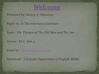 • Presented by: Sanjay A. Dharaiya
• Paper no. 10 The American Literature
• Topic : The Themes of The Old Man and The Sea
• Course : M.A. Sem 3
• Email id : dharaiy9@gmail.com
• Submitted : S.B.Gardi Department of English MKBU
 