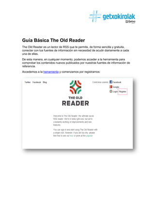 Guía Básica The Old Reader
The Old Reader es un lector de RSS que te permite, de forma sencilla y gratuita,
conectar con tus fuentes de información sin necesidad de acudir diariamente a cada
una de ellas.
De esta manera, en cualquier momento, podemos acceder a la herramienta para
comprobar los contenidos nuevos publicados por nuestras fuentes de información de
referencia.
Accedemos a la herramienta y comenzamos por registrarnos:
 