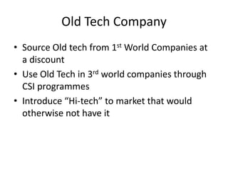 Old Tech Company
• Source Old tech from 1st World Companies at
  a discount
• Use Old Tech in 3rd world companies through
  CSI programmes
• Introduce “Hi-tech” to market that would
  otherwise not have it
 