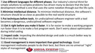 7.Use different languages for different phases. Our industry's eternal thirst for
simple solutions to complex problems has driven many to declare that the best
development method is one that uses the same notation through-out the life cycle.
8.Minimize intellectual distance. To minimize intellectual distance, the software's
structure should be as close as possible to the real-world structure
9.Put techniques before tools. An undisciplined software engineer with a tool
becomes a dangerous, undisciplined software engineer
10.Get it right before you make it faster. It is far easier to make a working program
run faster than it is to make a fast program work. Don't worry about optimization
during initial coding
11.Inspect code. Inspecting the detailed design and code is a much better way to
find errors than testing
12.Good management is more important than good technology. Good
management motivates people to do their best, but there are no universal "right"
styles of management.
 