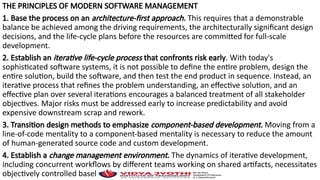 THE PRINCIPLES OF MODERN SOFTWARE MANAGEMENT
1. Base the process on an architecture-first approach. This requires that a demonstrable
balance be achieved among the driving requirements, the architecturally significant design
decisions, and the life-cycle plans before the resources are committed for full-scale
development.
2. Establish an iterative life-cycle process that confronts risk early. With today's
sophisticated software systems, it is not possible to define the entire problem, design the
entire solution, build the software, and then test the end product in sequence. Instead, an
iterative process that refines the problem understanding, an effective solution, and an
effective plan over several iterations encourages a balanced treatment of all stakeholder
objectives. Major risks must be addressed early to increase predictability and avoid
expensive downstream scrap and rework.
3. Transition design methods to emphasize component-based development. Moving from a
line-of-code mentality to a component-based mentality is necessary to reduce the amount
of human-generated source code and custom development.
4. Establish a change management environment. The dynamics of iterative development,
including concurrent workflows by different teams working on shared artifacts, necessitates
objectively controlled baselines.
 