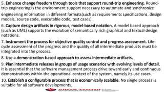 5. Enhance change freedom through tools that support round-trip engineering. Round-
trip engineering is the environment support necessary to automate and synchronize
engineering information in different formats(such as requirements specifications, design
models, source code, executable code, test cases).
6. Capture design artifacts in rigorous, model-based notation. A model based approach
(such as UML) supports the evolution of semantically rich graphical and textual design
notations.
7. Instrument the process for objective quality control and progress assessment. Life-
cycle assessment of the progress and the quality of all intermediate products must be
integrated into the process.
8. Use a demonstration-based approach to assess intermediate artifacts.
9. Plan intermediate releases in groups of usage scenarios with evolving levels of detail.
It is essential that the software management process drive toward early and continuous
demonstrations within the operational context of the system, namely its use cases.
10. Establish a configurable process that is economically scalable. No single process is
suitable for all software developments.
 