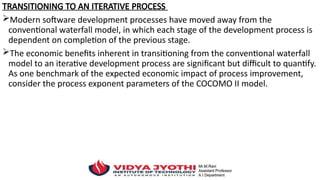 TRANSITIONING TO AN ITERATIVE PROCESS
Modern software development processes have moved away from the
conventional waterfall model, in which each stage of the development process is
dependent on completion of the previous stage.
The economic benefits inherent in transitioning from the conventional waterfall
model to an iterative development process are significant but difficult to quantify.
As one benchmark of the expected economic impact of process improvement,
consider the process exponent parameters of the COCOMO II model.
 