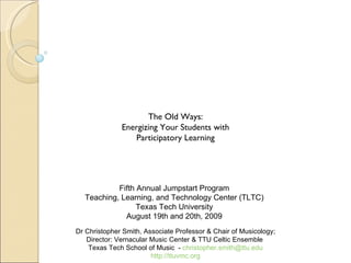 The Old Ways: Energizing Your Students with Participatory Learning Fifth Annual Jumpstart Program Teaching, Learning, and Technology Center (TLTC) Texas Tech University August 19th and 20th, 2009 Dr Christopher Smith, Associate Professor & Chair of Musicology; Director: Vernacular Music Center & TTU Celtic Ensemble  Texas Tech School of Music  -  [email_address] http://ttuvmc.org 