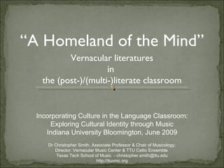 Vernacular literatures in  the (post-)/(multi-)literate classroom “ A Homeland of the Mind” Incorporating Culture in the Language Classroom: Exploring Cultural Identity through Music Indiana University Bloomington, June 2009 Dr Christopher Smith, Associate Professor & Chair of Musicology; Director: Vernacular Music Center & TTU Celtic Ensemble  Texas Tech School of Music  - christopher.smith@ttu.edu http://ttuvmc.org 