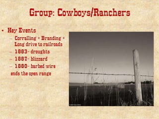 Group: Cowboys/Ranchers
• Key Events
– Corralling + Branding +
Long drive to railroads
– 1883- droughts
– 1887- blizzard
– 1880- barbed wire
ends the open range
 