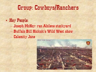 Group: Cowboys/Ranchers
• Key People:
– Joseph McKoy: ran Abilene stockyard
– Buffalo Bill Hickok’s Wild West show
– Calamity Jane
 