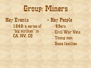 Group: Miners
Key Events
– 1848: a series of
“big strikes” in
CA, NV, CO
• Key People
– ’49ers
– Civil War Vets
– Young men
– Some families
 