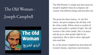 The Old Woman -
Joseph Campbell
'The Old Woman' is simple and short poem by
Joseph Campbell where he compares old
woman with different things and describes her.
The poem has three stanzas. .In the first
stanza , the poet compares the old lady with
the white candle. White colour is symbol of
peace and candle is symbol of light. The old
woman is like white candle. She is in peace
and she gives other people light by his
experiences. She is able to show right path
who need that.
So, in this poem Campbell has described old
woman's beauty, experience and emotions.
 