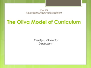EDM 509 
Advanced Curriculum Development 
The Oliva Model of Curriculum 
Jheally L. Orlanda 
Discussant 
 