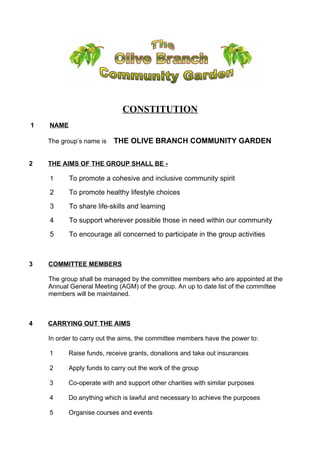 CONSTITUTION
1 NAME
The group’s name is THE OLIVE BRANCH COMMUNITY GARDEN
2 THE AIMS OF THE GROUP SHALL BE -
1 To promote a cohesive and inclusive community spirit
2 To promote healthy lifestyle choices
3 To share life-skills and learning
4 To support wherever possible those in need within our community
5 To encourage all concerned to participate in the group activities
3 COMMITTEE MEMBERS
The group shall be managed by the committee members who are appointed at the
Annual General Meeting (AGM) of the group. An up to date list of the committee
members will be maintained.
4 CARRYING OUT THE AIMS
In order to carry out the aims, the committee members have the power to:
1 Raise funds, receive grants, donations and take out insurances
2 Apply funds to carry out the work of the group
3 Co-operate with and support other charities with similar purposes
4 Do anything which is lawful and necessary to achieve the purposes
5 Organise courses and events
 