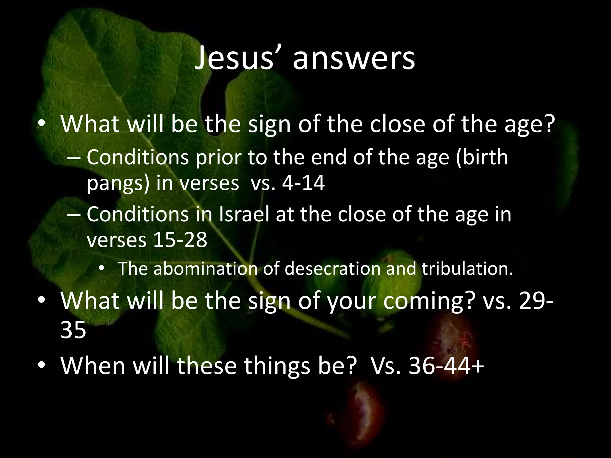 Jesus’ answers
• What will be the sign of the close of the age?
– Conditions prior to the end of the age (birth
pangs) in verses vs. 4-14
– Conditions in Israel at the close of the age in
verses 15-28
• The abomination of desecration and tribulation.
• What will be the sign of your coming? vs. 29-
35
• When will these things be? Vs. 36-44+
 