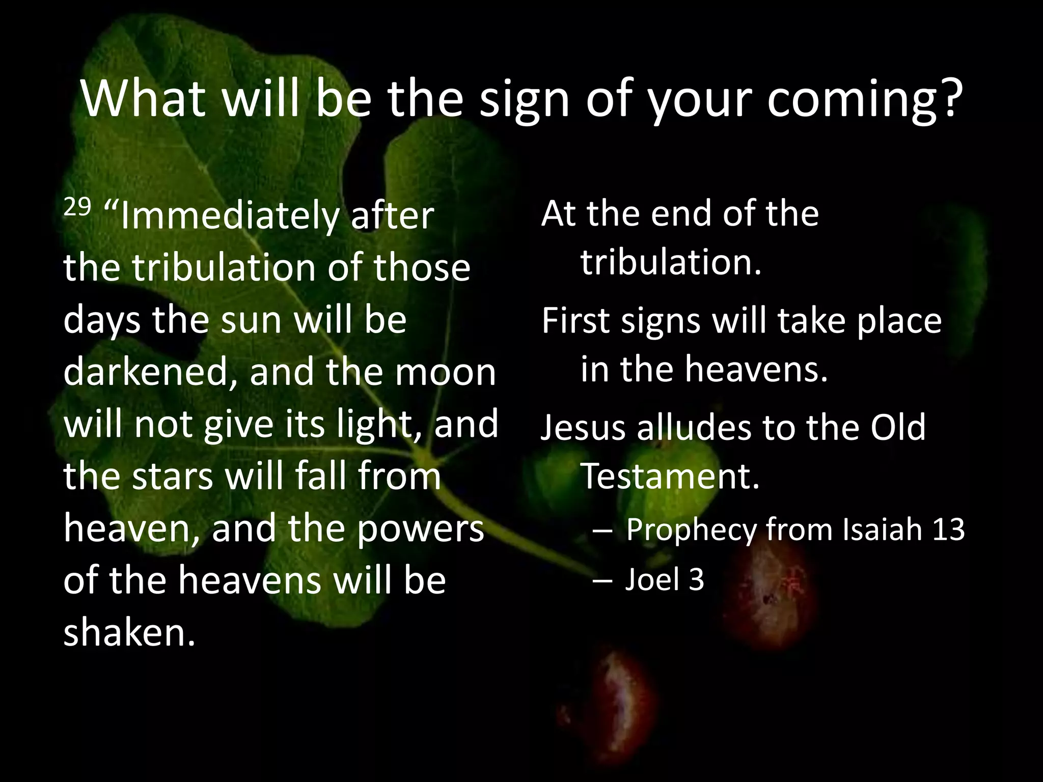 What will be the sign of your coming?
29 “Immediately after
the tribulation of those
days the sun will be
darkened, and the moon
will not give its light, and
the stars will fall from
heaven, and the powers
of the heavens will be
shaken.
At the end of the
tribulation.
First signs will take place
in the heavens.
Jesus alludes to the Old
Testament.
– Prophecy from Isaiah 13
– Joel 3
 