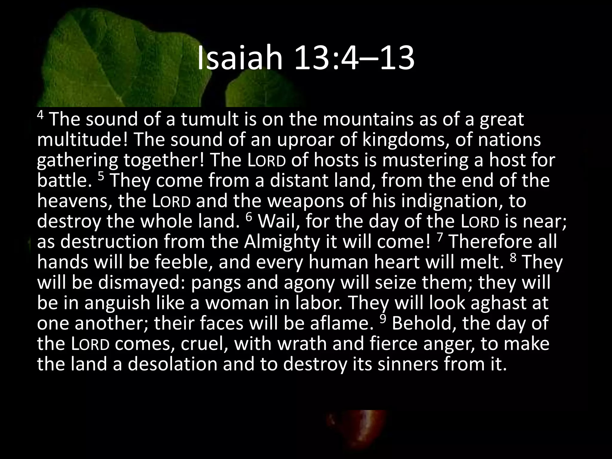 Isaiah 13:4–13
4 The sound of a tumult is on the mountains as of a great
multitude! The sound of an uproar of kingdoms, of nations
gathering together! The LORD of hosts is mustering a host for
battle. 5 They come from a distant land, from the end of the
heavens, the LORD and the weapons of his indignation, to
destroy the whole land. 6 Wail, for the day of the LORD is near;
as destruction from the Almighty it will come! 7 Therefore all
hands will be feeble, and every human heart will melt. 8 They
will be dismayed: pangs and agony will seize them; they will
be in anguish like a woman in labor. They will look aghast at
one another; their faces will be aflame. 9 Behold, the day of
the LORD comes, cruel, with wrath and fierce anger, to make
the land a desolation and to destroy its sinners from it.
 