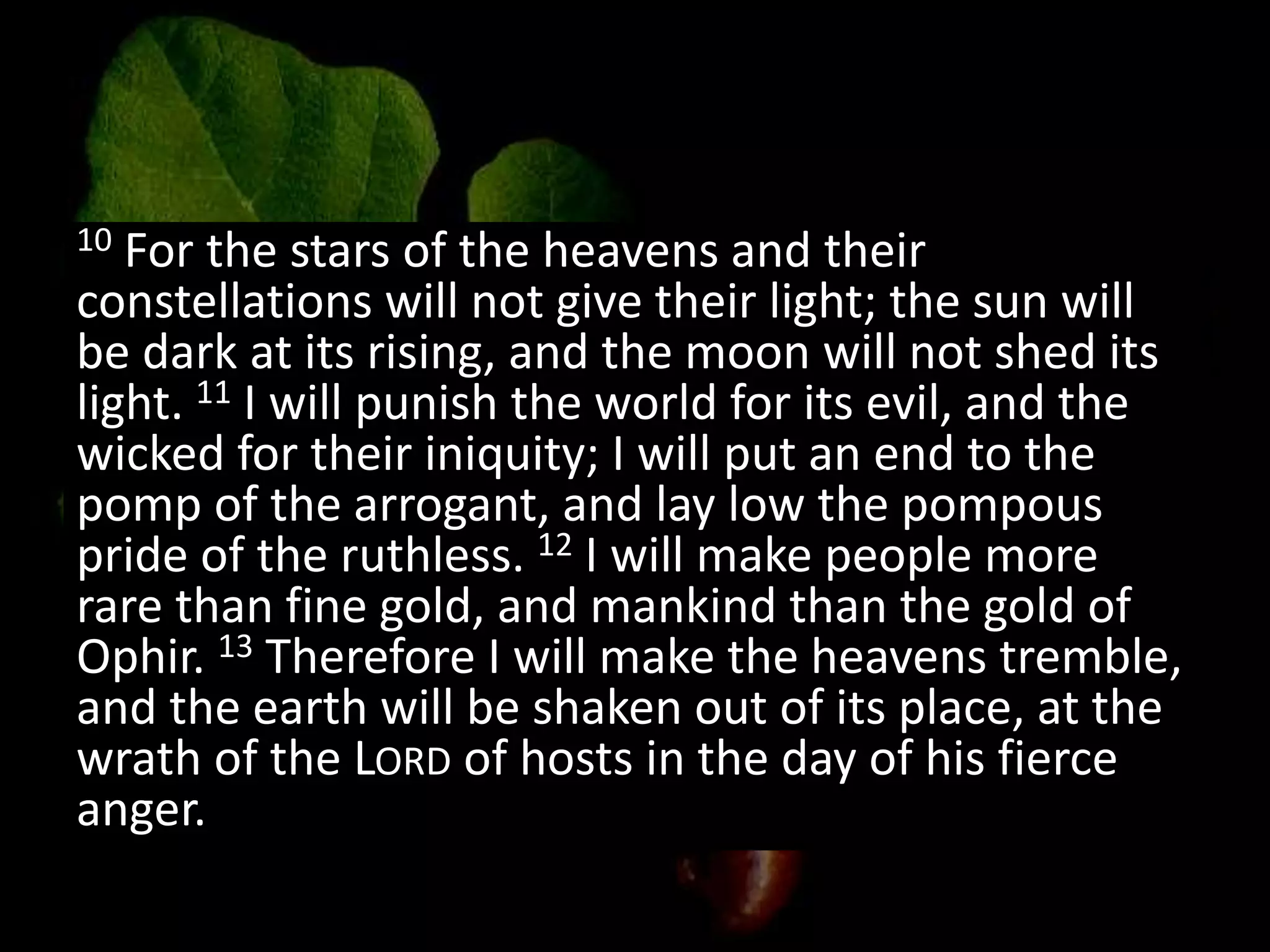 10 For the stars of the heavens and their
constellations will not give their light; the sun will
be dark at its rising, and the moon will not shed its
light. 11 I will punish the world for its evil, and the
wicked for their iniquity; I will put an end to the
pomp of the arrogant, and lay low the pompous
pride of the ruthless. 12 I will make people more
rare than fine gold, and mankind than the gold of
Ophir. 13 Therefore I will make the heavens tremble,
and the earth will be shaken out of its place, at the
wrath of the LORD of hosts in the day of his fierce
anger.
 