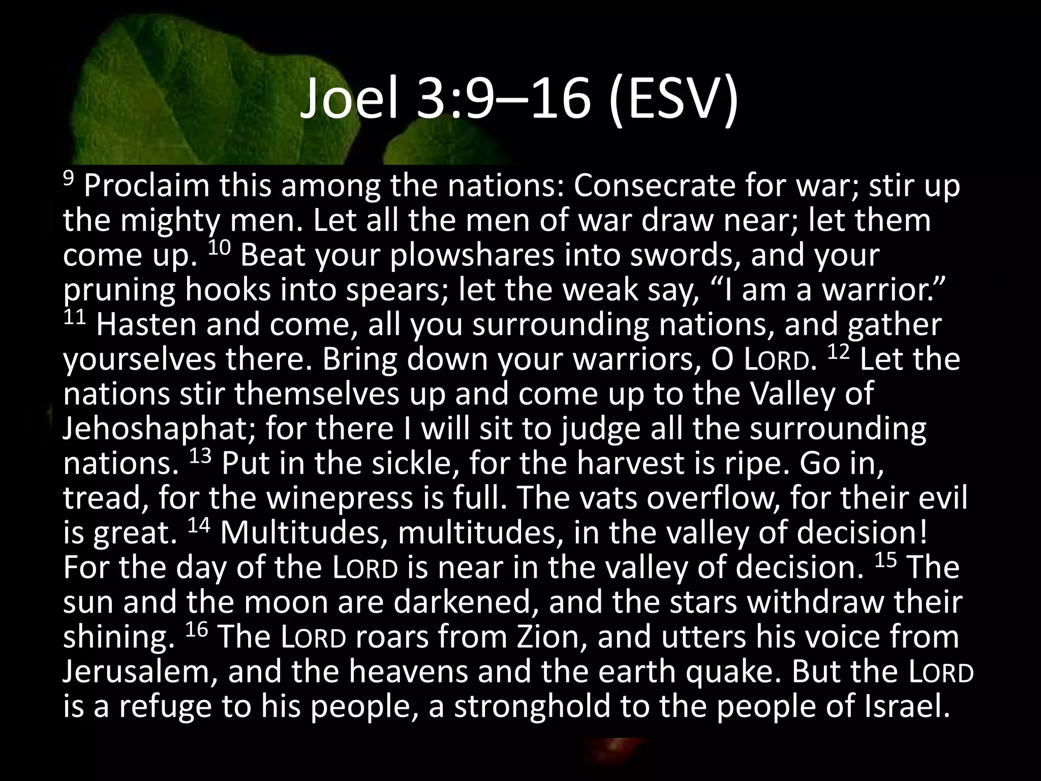 Joel 3:9–16 (ESV)
9 Proclaim this among the nations: Consecrate for war; stir up
the mighty men. Let all the men of war draw near; let them
come up. 10 Beat your plowshares into swords, and your
pruning hooks into spears; let the weak say, “I am a warrior.”
11 Hasten and come, all you surrounding nations, and gather
yourselves there. Bring down your warriors, O LORD. 12 Let the
nations stir themselves up and come up to the Valley of
Jehoshaphat; for there I will sit to judge all the surrounding
nations. 13 Put in the sickle, for the harvest is ripe. Go in,
tread, for the winepress is full. The vats overflow, for their evil
is great. 14 Multitudes, multitudes, in the valley of decision!
For the day of the LORD is near in the valley of decision. 15 The
sun and the moon are darkened, and the stars withdraw their
shining. 16 The LORD roars from Zion, and utters his voice from
Jerusalem, and the heavens and the earth quake. But the LORD
is a refuge to his people, a stronghold to the people of Israel.
 