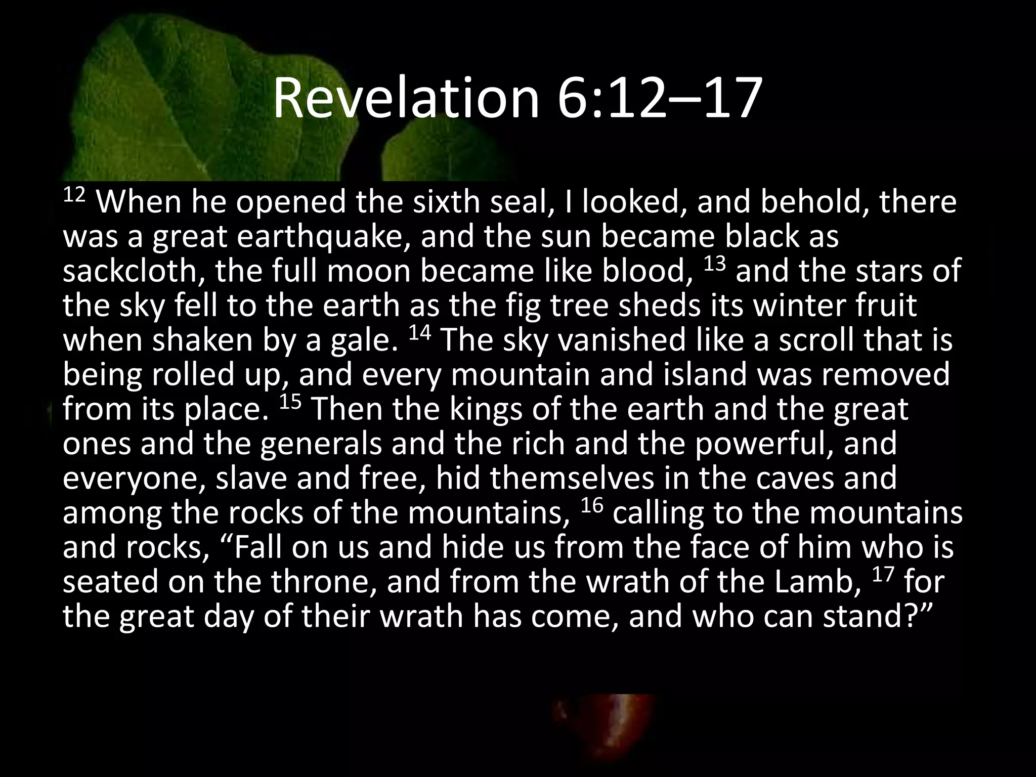 Revelation 6:12–17
12 When he opened the sixth seal, I looked, and behold, there
was a great earthquake, and the sun became black as
sackcloth, the full moon became like blood, 13 and the stars of
the sky fell to the earth as the fig tree sheds its winter fruit
when shaken by a gale. 14 The sky vanished like a scroll that is
being rolled up, and every mountain and island was removed
from its place. 15 Then the kings of the earth and the great
ones and the generals and the rich and the powerful, and
everyone, slave and free, hid themselves in the caves and
among the rocks of the mountains, 16 calling to the mountains
and rocks, “Fall on us and hide us from the face of him who is
seated on the throne, and from the wrath of the Lamb, 17 for
the great day of their wrath has come, and who can stand?”
 