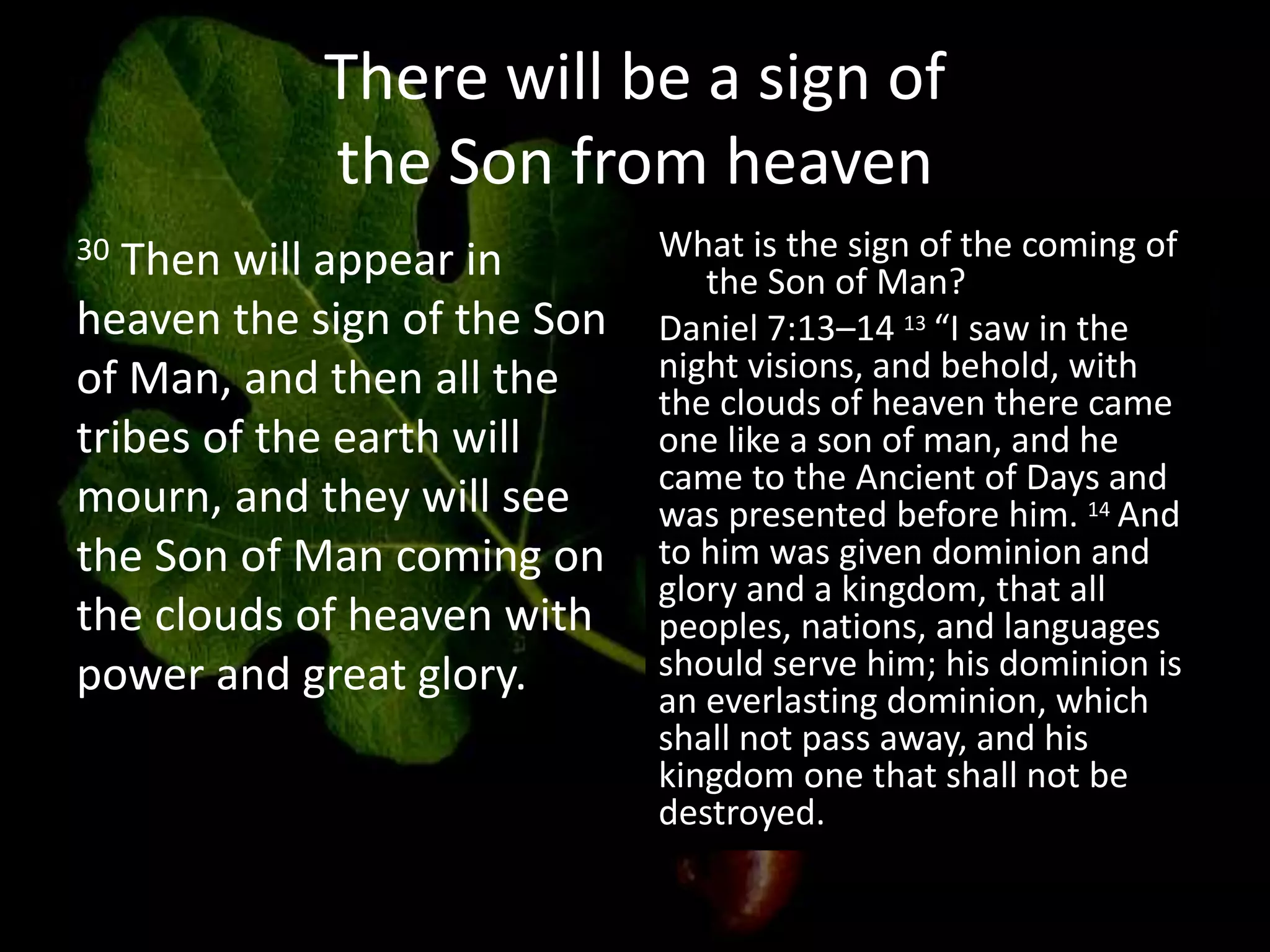There will be a sign of
the Son from heaven
30 Then will appear in
heaven the sign of the Son
of Man, and then all the
tribes of the earth will
mourn, and they will see
the Son of Man coming on
the clouds of heaven with
power and great glory.
What is the sign of the coming of
the Son of Man?
Daniel 7:13–14 13 “I saw in the
night visions, and behold, with
the clouds of heaven there came
one like a son of man, and he
came to the Ancient of Days and
was presented before him. 14 And
to him was given dominion and
glory and a kingdom, that all
peoples, nations, and languages
should serve him; his dominion is
an everlasting dominion, which
shall not pass away, and his
kingdom one that shall not be
destroyed.
 