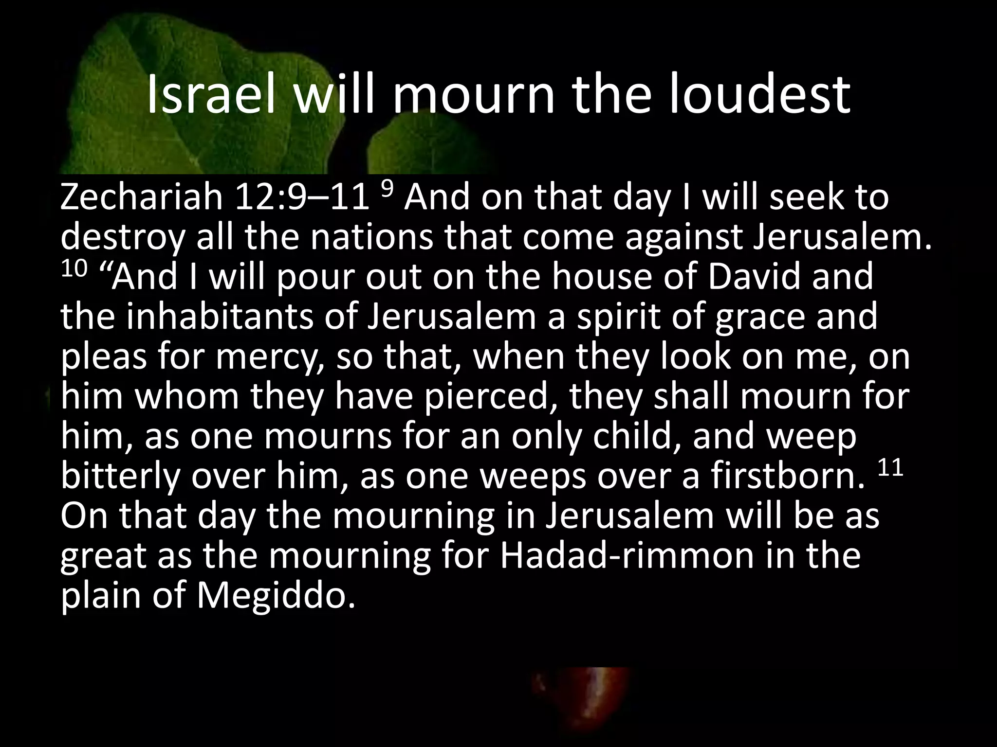 Israel will mourn the loudest
Zechariah 12:9–11 9 And on that day I will seek to
destroy all the nations that come against Jerusalem.
10 “And I will pour out on the house of David and
the inhabitants of Jerusalem a spirit of grace and
pleas for mercy, so that, when they look on me, on
him whom they have pierced, they shall mourn for
him, as one mourns for an only child, and weep
bitterly over him, as one weeps over a firstborn. 11
On that day the mourning in Jerusalem will be as
great as the mourning for Hadad-rimmon in the
plain of Megiddo.
 