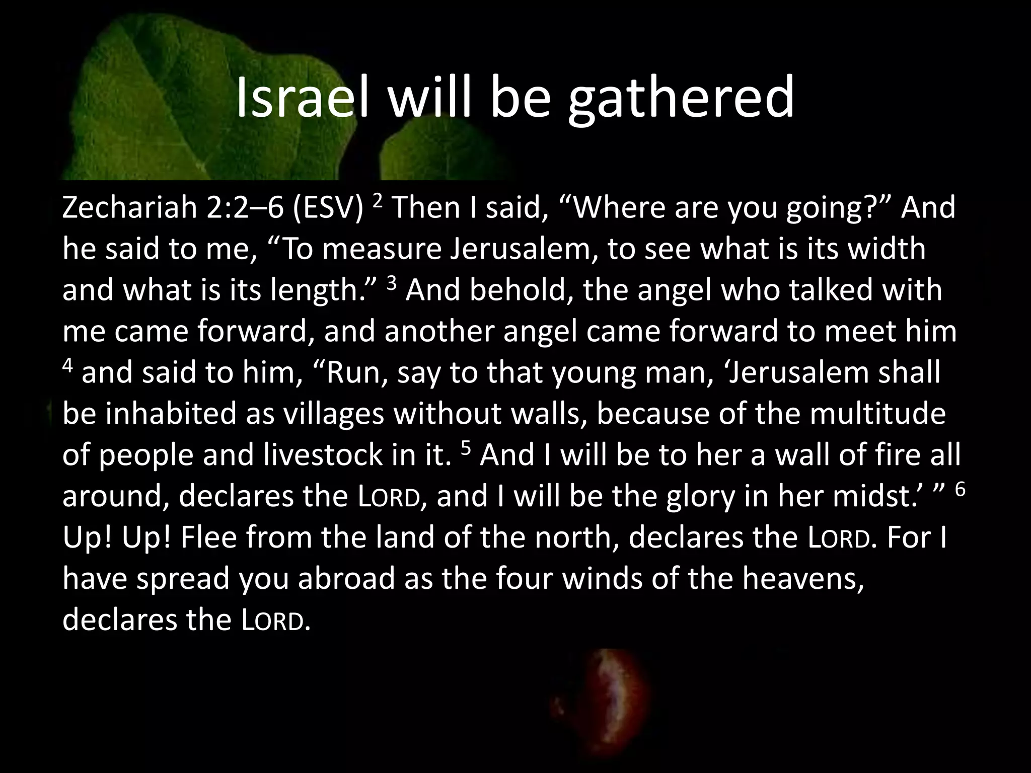 Israel will be gathered
Zechariah 2:2–6 (ESV) 2 Then I said, “Where are you going?” And
he said to me, “To measure Jerusalem, to see what is its width
and what is its length.” 3 And behold, the angel who talked with
me came forward, and another angel came forward to meet him
4 and said to him, “Run, say to that young man, ‘Jerusalem shall
be inhabited as villages without walls, because of the multitude
of people and livestock in it. 5 And I will be to her a wall of fire all
around, declares the LORD, and I will be the glory in her midst.’ ” 6
Up! Up! Flee from the land of the north, declares the LORD. For I
have spread you abroad as the four winds of the heavens,
declares the LORD.
 