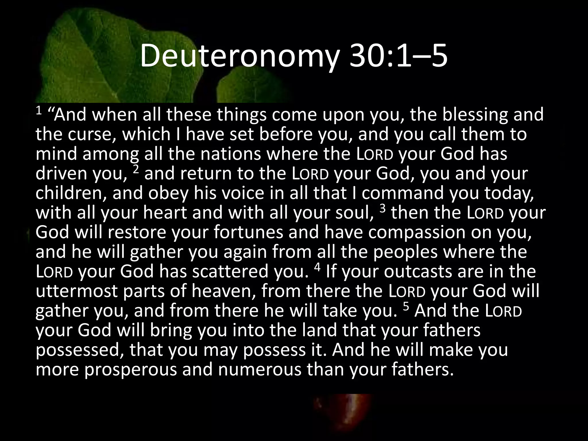 Deuteronomy 30:1–5
1 “And when all these things come upon you, the blessing and
the curse, which I have set before you, and you call them to
mind among all the nations where the LORD your God has
driven you, 2 and return to the LORD your God, you and your
children, and obey his voice in all that I command you today,
with all your heart and with all your soul, 3 then the LORD your
God will restore your fortunes and have compassion on you,
and he will gather you again from all the peoples where the
LORD your God has scattered you. 4 If your outcasts are in the
uttermost parts of heaven, from there the LORD your God will
gather you, and from there he will take you. 5 And the LORD
your God will bring you into the land that your fathers
possessed, that you may possess it. And he will make you
more prosperous and numerous than your fathers.
 