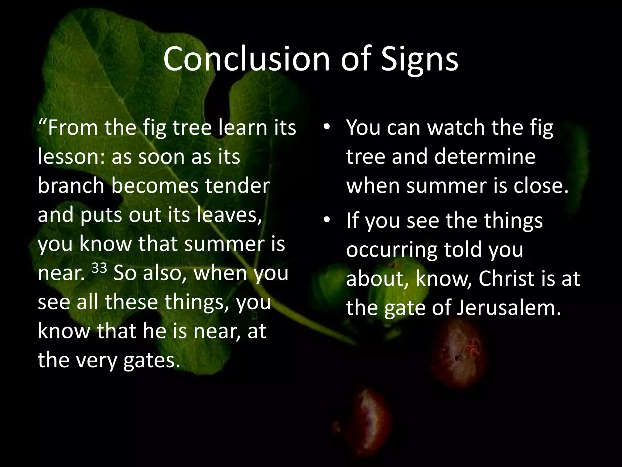 Conclusion of Signs
“From the fig tree learn its
lesson: as soon as its
branch becomes tender
and puts out its leaves,
you know that summer is
near. 33 So also, when you
see all these things, you
know that he is near, at
the very gates.
• You can watch the fig
tree and determine
when summer is close.
• If you see the things
occurring told you
about, know, Christ is at
the gate of Jerusalem.
 