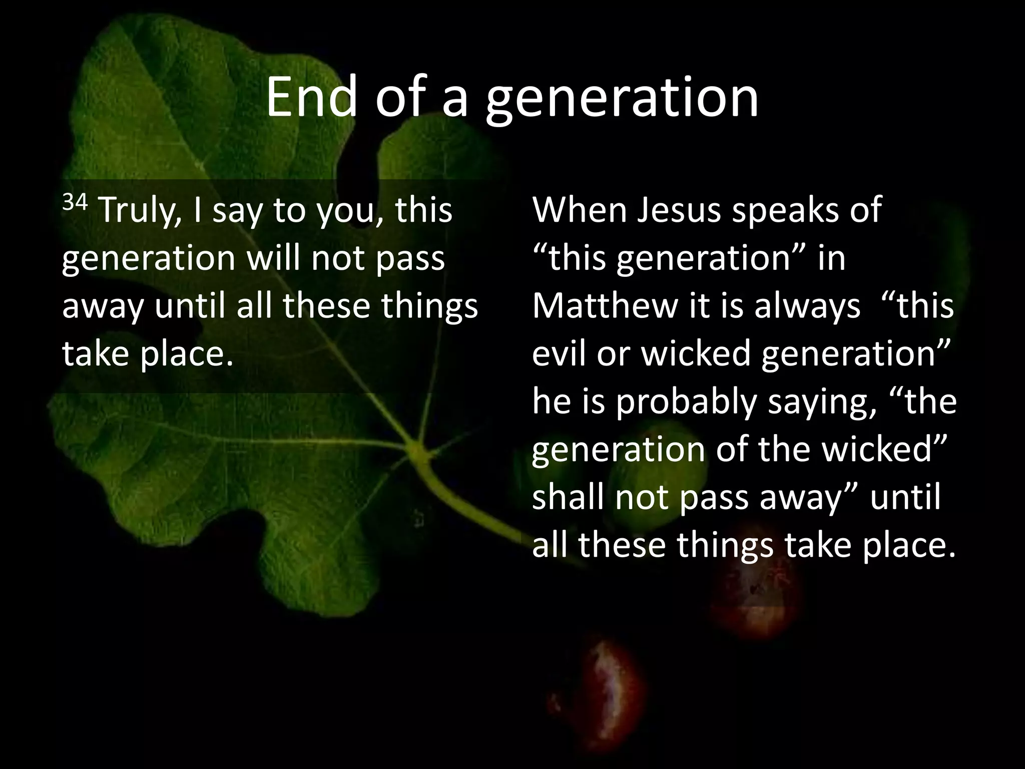 End of a generation
34 Truly, I say to you, this
generation will not pass
away until all these things
take place.
When Jesus speaks of
“this generation” in
Matthew it is always “this
evil or wicked generation”
he is probably saying, “the
generation of the wicked”
shall not pass away” until
all these things take place.
 