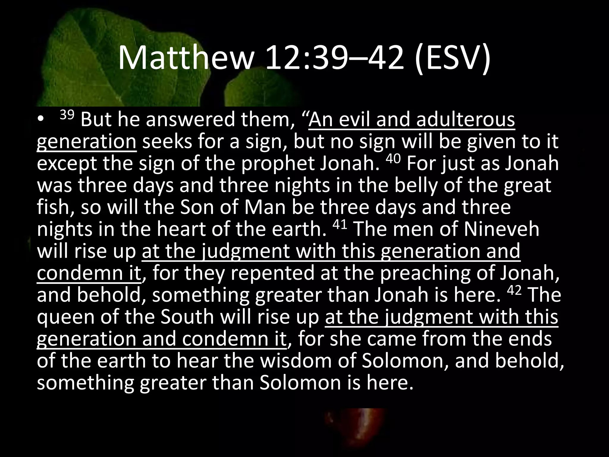 Matthew 12:39–42 (ESV)
• 39 But he answered them, “An evil and adulterous
generation seeks for a sign, but no sign will be given to it
except the sign of the prophet Jonah. 40 For just as Jonah
was three days and three nights in the belly of the great
fish, so will the Son of Man be three days and three
nights in the heart of the earth. 41 The men of Nineveh
will rise up at the judgment with this generation and
condemn it, for they repented at the preaching of Jonah,
and behold, something greater than Jonah is here. 42 The
queen of the South will rise up at the judgment with this
generation and condemn it, for she came from the ends
of the earth to hear the wisdom of Solomon, and behold,
something greater than Solomon is here.
 