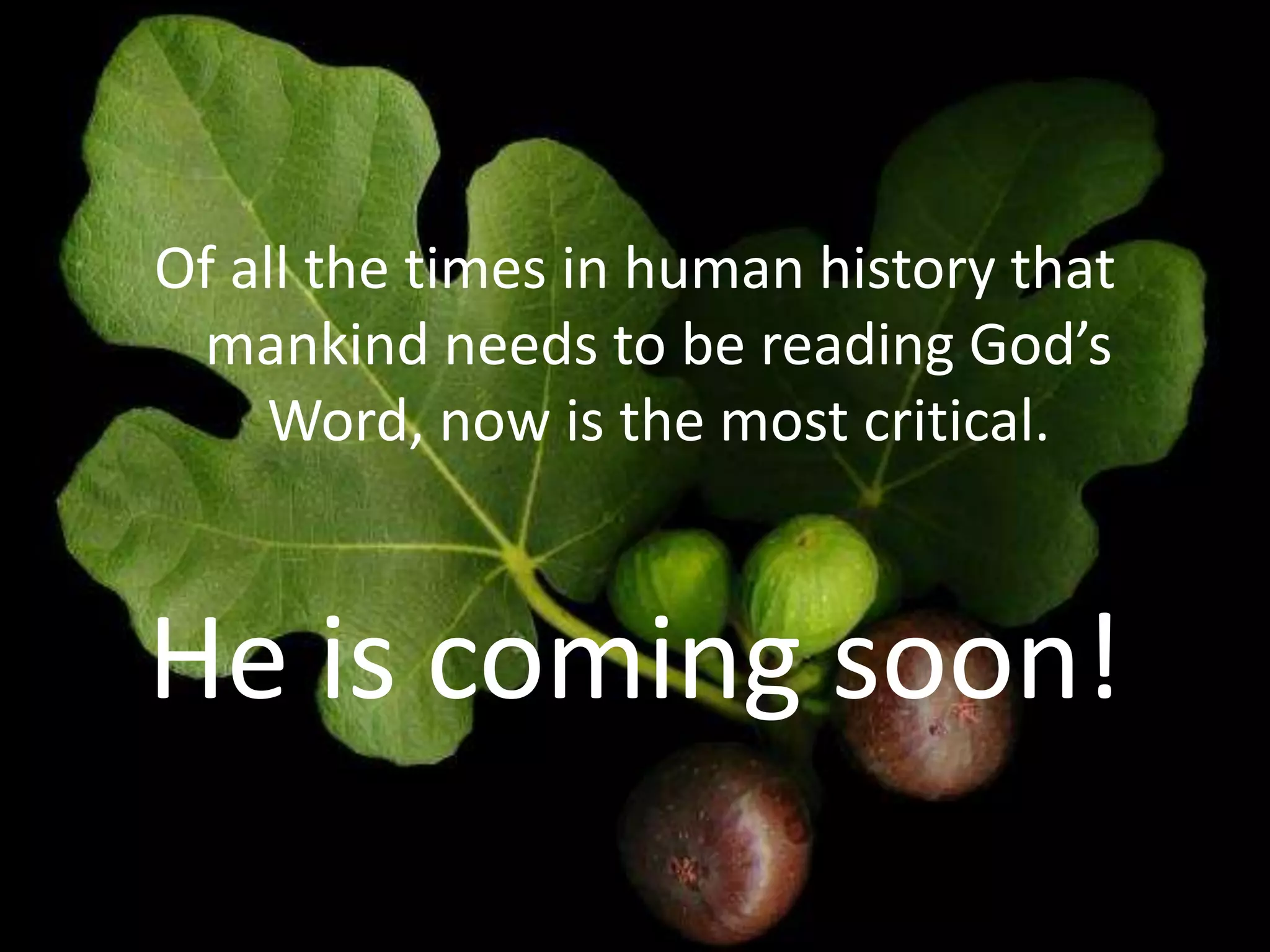 Of all the times in human history that
mankind needs to be reading God’s
Word, now is the most critical.
He is coming soon!
 