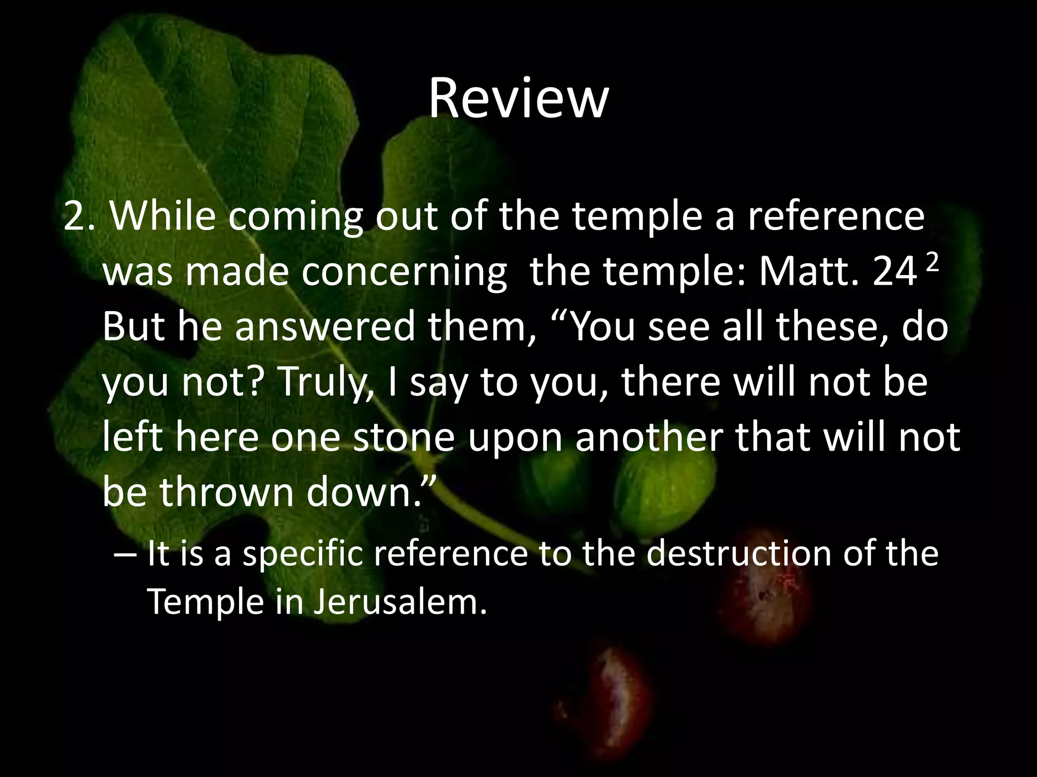 Review
2. While coming out of the temple a reference
was made concerning the temple: Matt. 242
But he answered them, “You see all these, do
you not? Truly, I say to you, there will not be
left here one stone upon another that will not
be thrown down.”
– It is a specific reference to the destruction of the
Temple in Jerusalem.
 