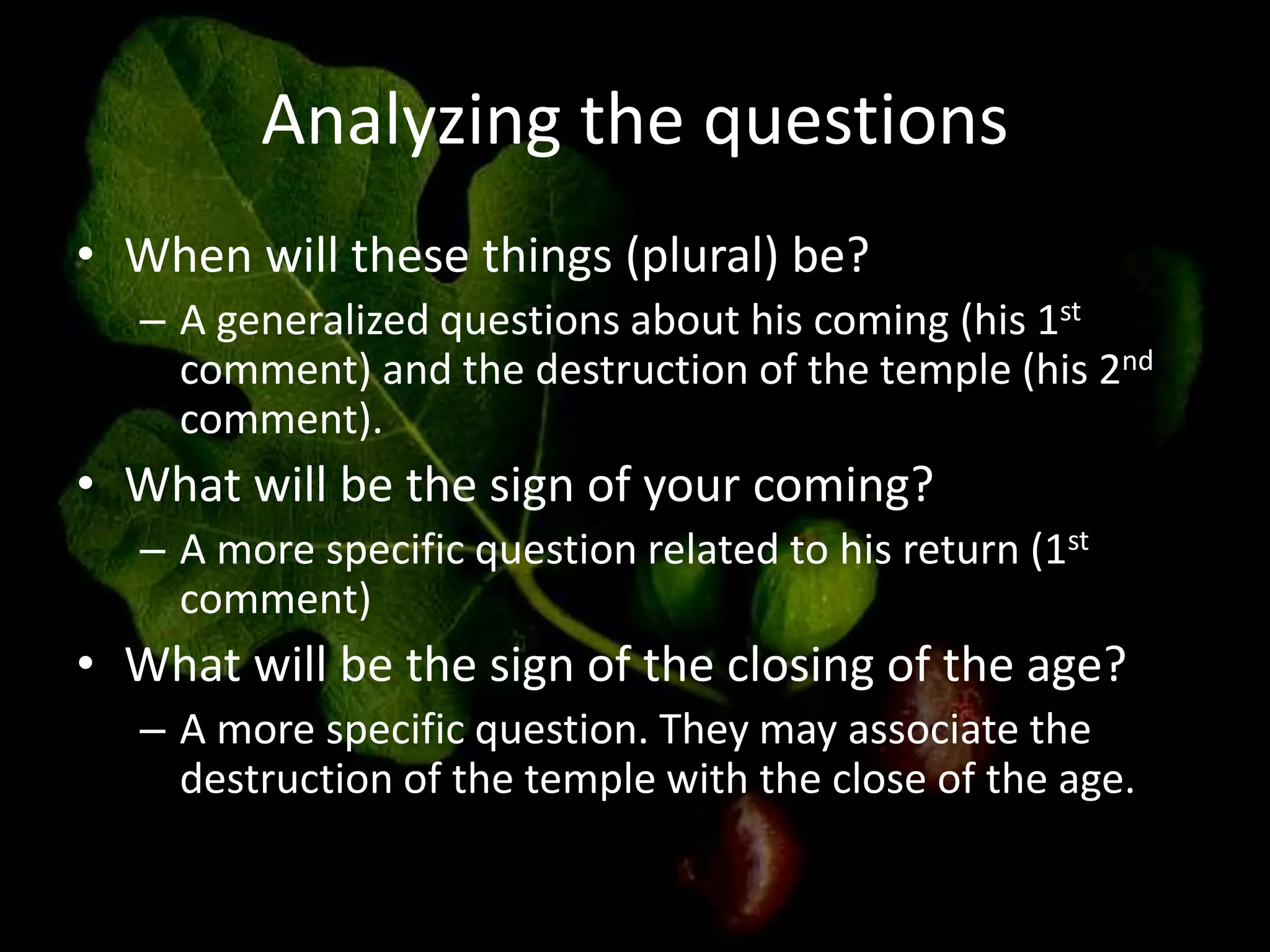 Analyzing the questions
• When will these things (plural) be?
– A generalized questions about his coming (his 1st
comment) and the destruction of the temple (his 2nd
comment).
• What will be the sign of your coming?
– A more specific question related to his return (1st
comment)
• What will be the sign of the closing of the age?
– A more specific question. They may associate the
destruction of the temple with the close of the age.
 