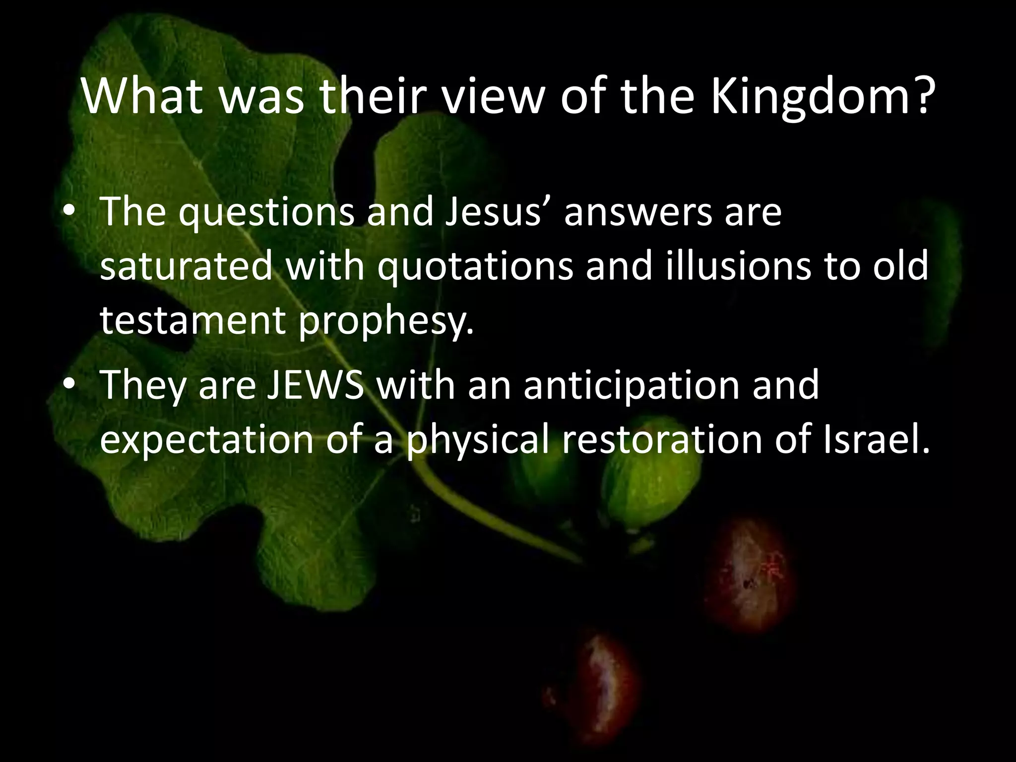 What was their view of the Kingdom?
• The questions and Jesus’ answers are
saturated with quotations and illusions to old
testament prophesy.
• They are JEWS with an anticipation and
expectation of a physical restoration of Israel.
 