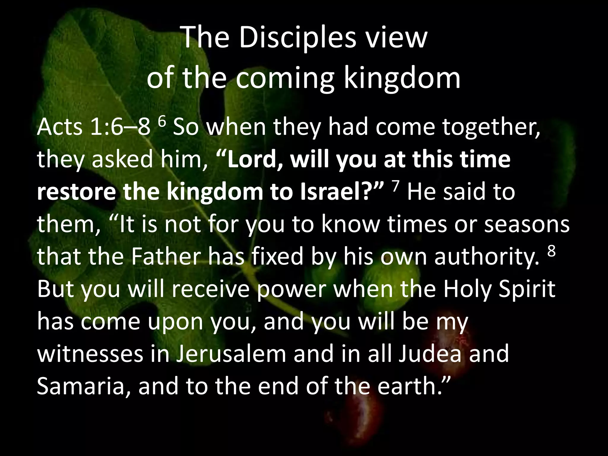 The Disciples view
of the coming kingdom
Acts 1:6–8 6 So when they had come together,
they asked him, “Lord, will you at this time
restore the kingdom to Israel?” 7 He said to
them, “It is not for you to know times or seasons
that the Father has fixed by his own authority. 8
But you will receive power when the Holy Spirit
has come upon you, and you will be my
witnesses in Jerusalem and in all Judea and
Samaria, and to the end of the earth.”
 