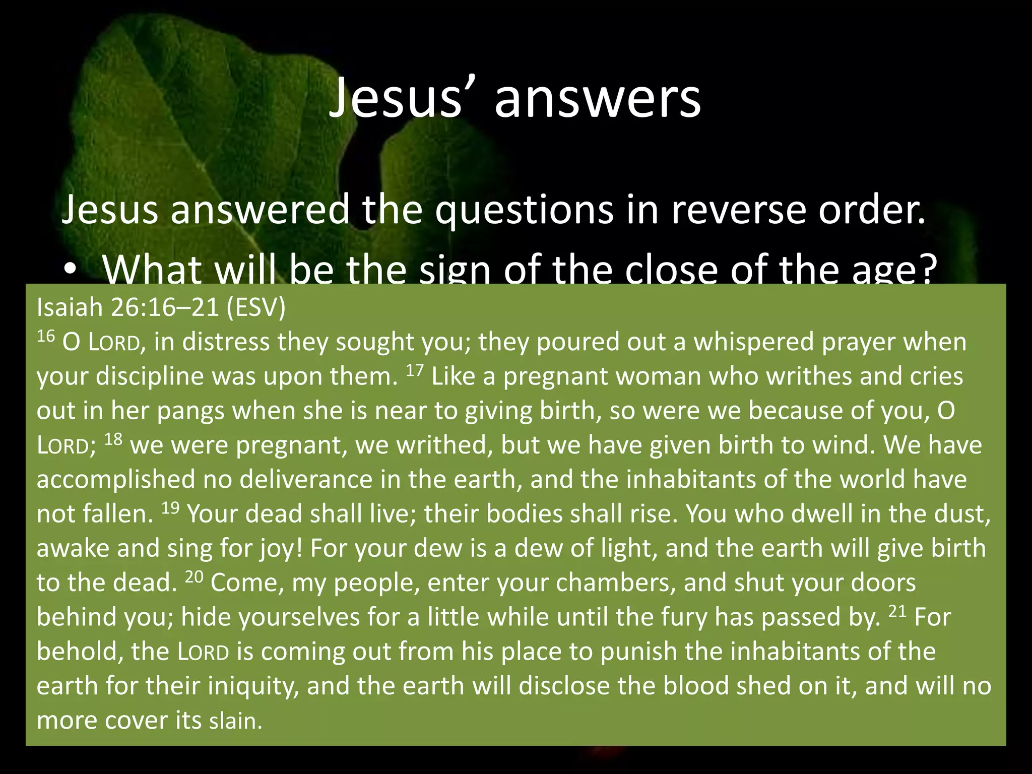 Jesus’ answers
Jesus answered the questions in reverse order.
• What will be the sign of the close of the age?
– Conditions prior to the end of the age (birth
pangs) in verses vs. 4-14
Isaiah 26:16–21 (ESV)
16 O LORD, in distress they sought you; they poured out a whispered prayer when
your discipline was upon them. 17 Like a pregnant woman who writhes and cries
out in her pangs when she is near to giving birth, so were we because of you, O
LORD; 18 we were pregnant, we writhed, but we have given birth to wind. We have
accomplished no deliverance in the earth, and the inhabitants of the world have
not fallen. 19 Your dead shall live; their bodies shall rise. You who dwell in the dust,
awake and sing for joy! For your dew is a dew of light, and the earth will give birth
to the dead. 20 Come, my people, enter your chambers, and shut your doors
behind you; hide yourselves for a little while until the fury has passed by. 21 For
behold, the LORD is coming out from his place to punish the inhabitants of the
earth for their iniquity, and the earth will disclose the blood shed on it, and will no
more cover its slain.
 