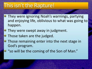 This isn’t the Rapture!
They were ignoring Noah’s warnings, partying
and enjoying life, oblivious to what was going to
happen.
They were swept away in judgment.
Those taken are the judged.
Those remaining enter into the next stage in
God’s program.
“so will be the coming of the Son of Man.”
 
