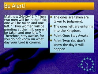 Be Alert!
Matthew 24:40–42 40 Then
two men will be in the field;
one will be taken and one
left. 41 Two women will be
grinding at the mill; one will
be taken and one left. 42
Therefore, stay awake, for
you do not know on what
day your Lord is coming.
The ones are taken are
taken to judgment.
The ones left are entering
into the Kingdom.
Point One: Stay Awake!
Point Two: You don’t
know the day it will
happen.
 