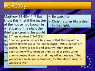 Be Ready!
Matthew 24:43–44 43 But
know this, that if the master
of the house had known in
what part of the night the
thief was coming, he would
have stayed awake and
would not have let his
house be broken into. 44
Therefore you also must be
ready, for the Son of Man is
coming at an hour you do
not expect.
Be watchful.
Christ returns like a thief
in the night.
1 Thessalonians 5:2–4 (ESV)
2 For you yourselves are fully aware that the day of the
Lord will come like a thief in the night. 3 While people are
saying, “There is peace and security,” then sudden
destruction will come upon them as labor pains come
upon a pregnant woman, and they will not escape. 4 But
you are not in darkness, brothers, for that day to surprise
you like a thief.
 