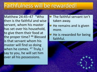 Faithfulness will be rewarded!
Matthew 24:45–47 “Who
then is the faithful and wise
servant, whom his master
has set over his household,
to give them their food at
the proper time? 46 Blessed
is that servant whom his
master will find so doing
when he comes. 47 Truly, I
say to you, he will set him
over all his possessions.
The faithful servant isn’t
taken away.
He remains and is given
more.
He is rewarded for being
faithful.
 