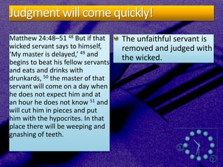 Judgment will come quickly!
Matthew 24:48–51 48 But if that
wicked servant says to himself,
‘My master is delayed,’ 49 and
begins to beat his fellow servants
and eats and drinks with
drunkards, 50 the master of that
servant will come on a day when
he does not expect him and at
an hour he does not know 51 and
will cut him in pieces and put
him with the hypocrites. In that
place there will be weeping and
gnashing of teeth.
The unfaithful servant is
removed and judged with
the wicked.
 