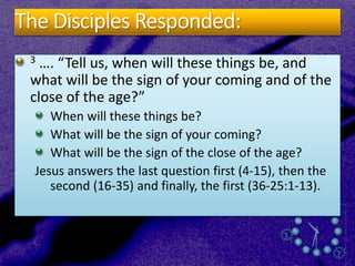 The Disciples Responded:
3 …. “Tell us, when will these things be, and
what will be the sign of your coming and of the
close of the age?”
When will these things be?
What will be the sign of your coming?
What will be the sign of the close of the age?
Jesus answers the last question first (4-15), then the
second (16-35) and finally, the first (36-25:1-13).
 