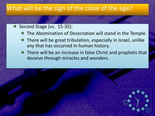 What will be the sign of the close of the age?
Second Stage (vs. 15-35):
The Abomination of Desecration will stand in the Temple.
There will be great tribulation, especially in Israel, unlike
any that has occurred in human history.
There will be an increase in false Christ and prophets that
deceive through miracles and wonders.
 