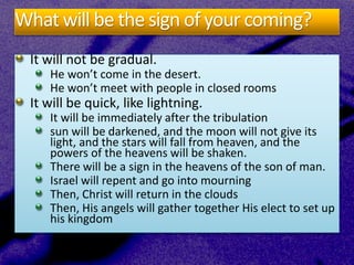 What will be the sign of your coming?
It will not be gradual.
He won’t come in the desert.
He won’t meet with people in closed rooms
It will be quick, like lightning.
It will be immediately after the tribulation
sun will be darkened, and the moon will not give its
light, and the stars will fall from heaven, and the
powers of the heavens will be shaken.
There will be a sign in the heavens of the son of man.
Israel will repent and go into mourning
Then, Christ will return in the clouds
Then, His angels will gather together His elect to set up
his kingdom
 
