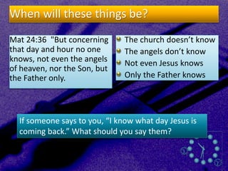 When will these things be?
Mat 24:36 "But concerning
that day and hour no one
knows, not even the angels
of heaven, nor the Son, but
the Father only.
The church doesn’t know
The angels don’t know
Not even Jesus knows
Only the Father knows
If someone says to you, “I know what day Jesus is
coming back.” What should you say them?
 