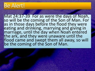 Be Alert!
Mat 24:37-39 For as were the days of Noah,
so will be the coming of the Son of Man. For
as in those days before the flood they were
eating and drinking, marrying and giving in
marriage, until the day when Noah entered
the ark, and they were unaware until the
flood came and swept them all away, so will
be the coming of the Son of Man.
 