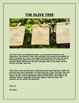 THE OLIVE TREE
The Olive Tree was founded through a very personal experience and
frustration. The founder's kids were suffering from eczema and despite all
effort in looking for a cure, the problem still persisted. One day, her sister
from Melbourne gifted her some plant based soap bars to try and their
problem slowly faded away. Eczema was gone and in fact, their skin are
not dry and itchy anymore.
Then, there came another issue, that these plant based skincare, body care
and hair care aren't accessible in South East Asia. Thus, The Olive Tree was
born! The Olive Tree products are vegan, biodegradable and made of the
highest quality natural ingredients sourced from plants. All products are
specially made in Australia and strictly against animal testing. The
products do not contain the following:
Palm oil
Parabens
 
